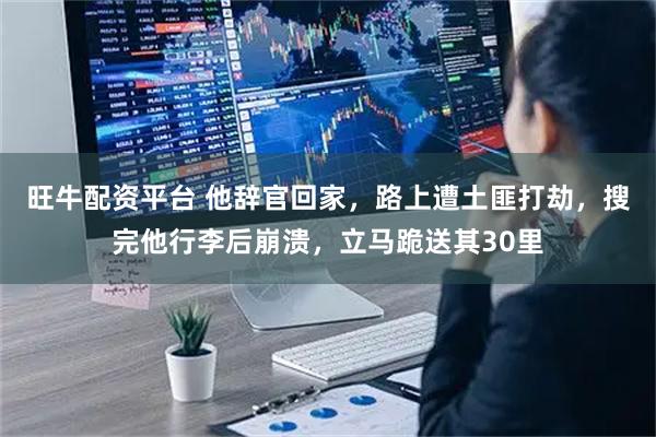 旺牛配资平台 他辞官回家，路上遭土匪打劫，搜完他行李后崩溃，立马跪送其30里