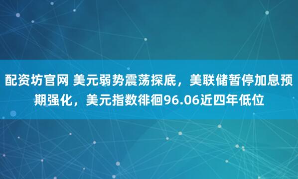 配资坊官网 美元弱势震荡探底，美联储暂停加息预期强化，美元指数徘徊96.06近四年低位