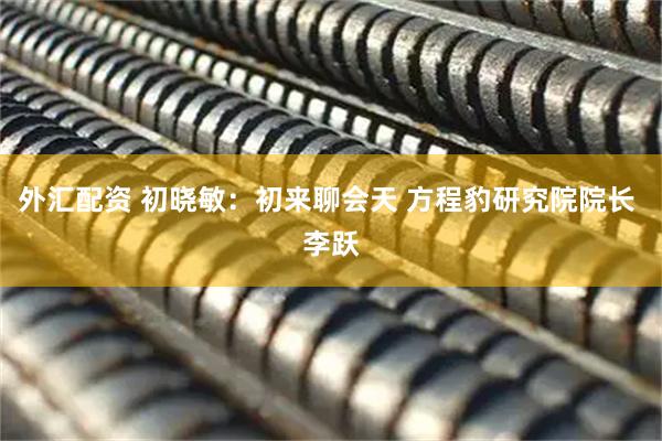 外汇配资 初晓敏：初来聊会天 方程豹研究院院长 李跃