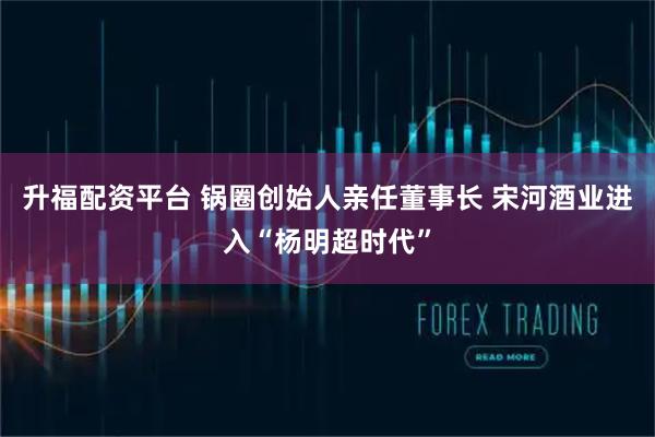 升福配资平台 锅圈创始人亲任董事长 宋河酒业进入“杨明超时代”