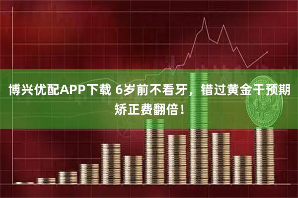 博兴优配APP下载 6岁前不看牙，错过黄金干预期矫正费翻倍！
