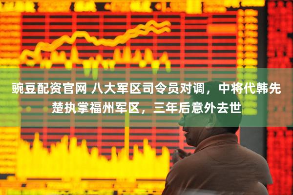 豌豆配资官网 八大军区司令员对调，中将代韩先楚执掌福州军区，三年后意外去世